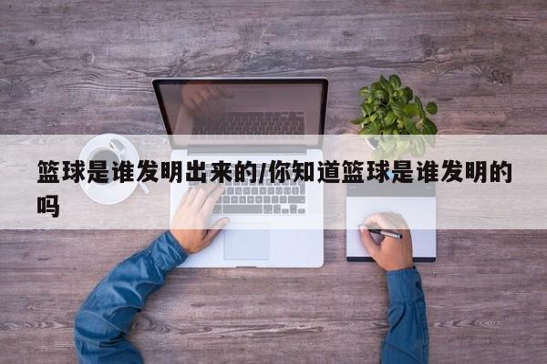 篮球是谁发明出来的/你知道篮球是谁发明的吗