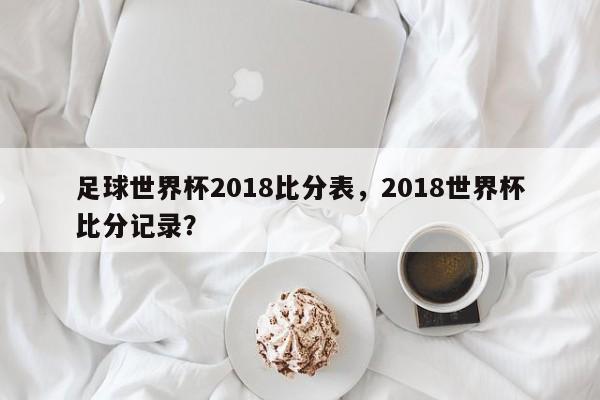 足球世界杯2018比分表，2018世界杯比分记录？