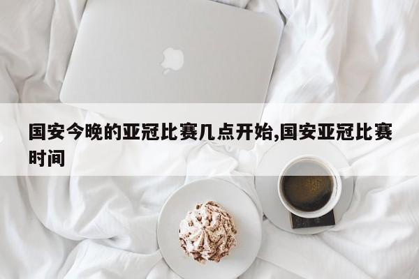 国安今晚的亚冠比赛几点开始,国安亚冠比赛时间