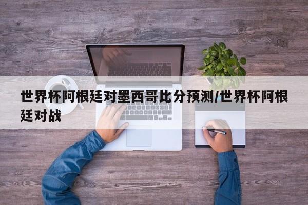 世界杯阿根廷对墨西哥比分预测/世界杯阿根廷对战