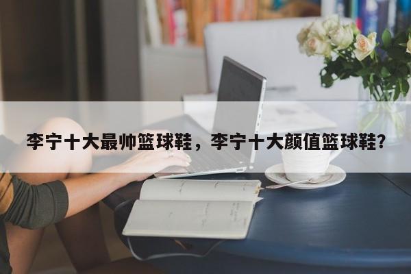李宁十大最帅篮球鞋，李宁十大颜值篮球鞋？