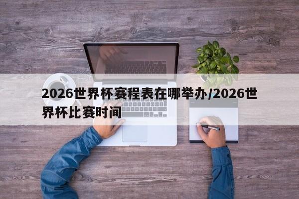 2026世界杯赛程表在哪举办/2026世界杯比赛时间