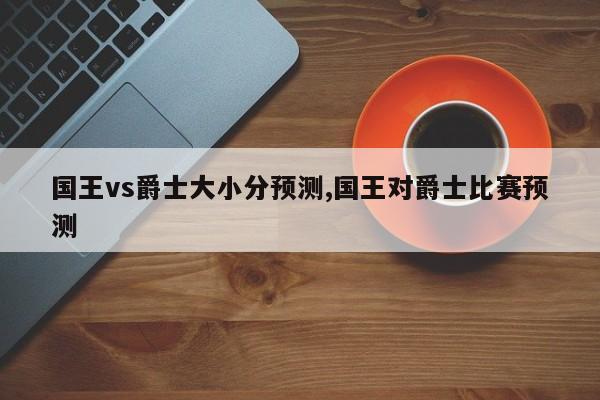 国王vs爵士大小分预测,国王对爵士比赛预测