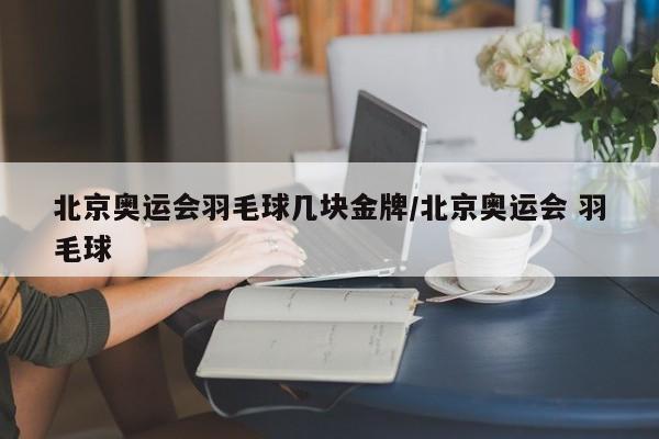 北京奥运会羽毛球几块金牌/北京奥运会 羽毛球