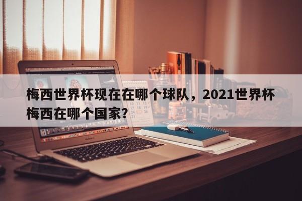 梅西世界杯现在在哪个球队，2021世界杯梅西在哪个国家？