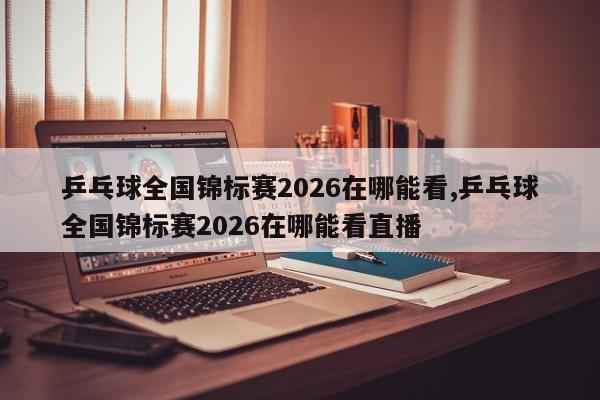 乒乓球全国锦标赛2026在哪能看,乒乓球全国锦标赛2026在哪能看直播