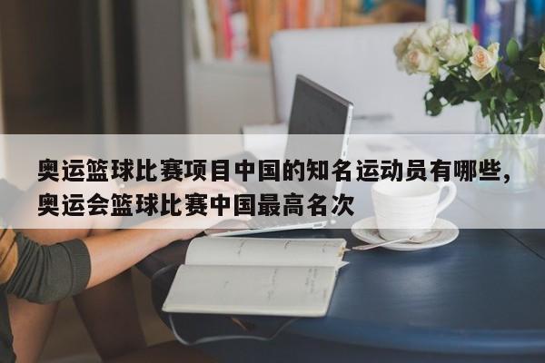 奥运篮球比赛项目中国的知名运动员有哪些,奥运会篮球比赛中国最高名次