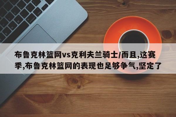 布鲁克林篮网vs克利夫兰骑士/而且,这赛季,布鲁克林篮网的表现也足够争气,坚定了