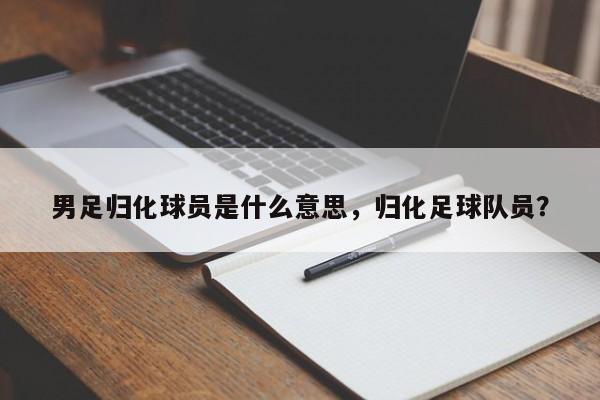 男足归化球员是什么意思，归化足球队员？