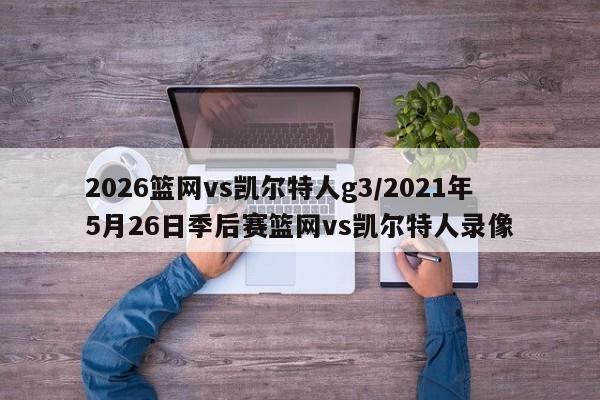 2026篮网vs凯尔特人g3/2021年5月26日季后赛篮网vs凯尔特人录像