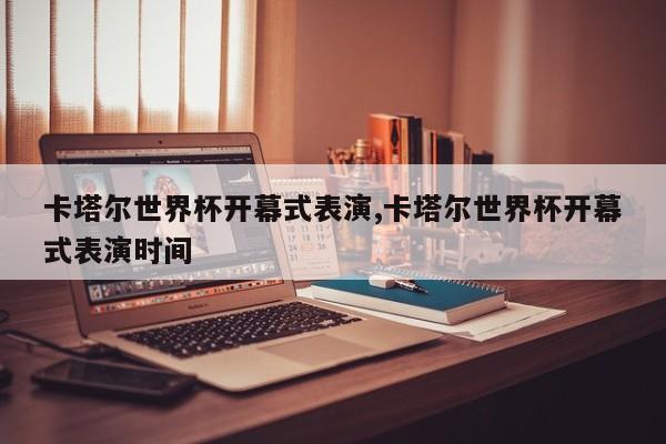 卡塔尔世界杯开幕式表演,卡塔尔世界杯开幕式表演时间