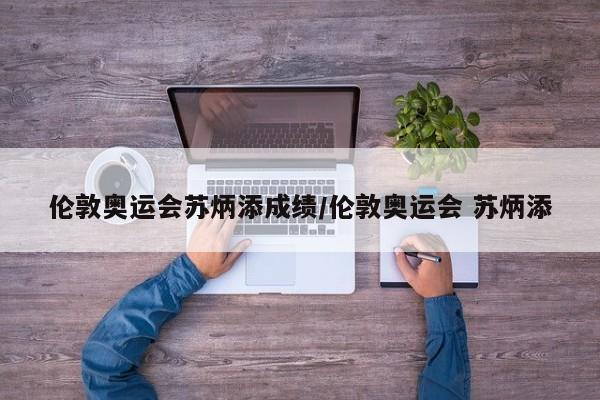 伦敦奥运会苏炳添成绩/伦敦奥运会 苏炳添