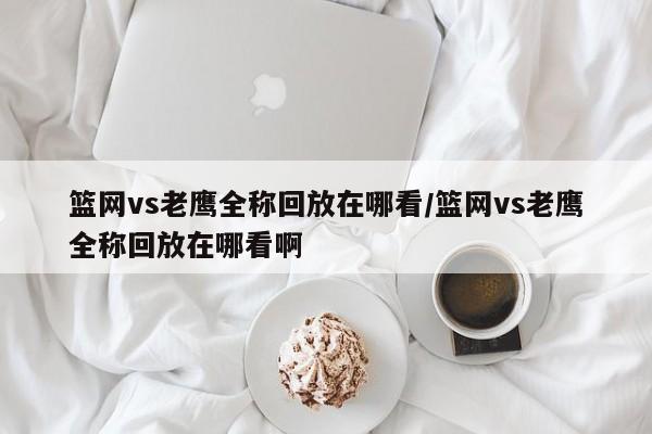 篮网vs老鹰全称回放在哪看/篮网vs老鹰全称回放在哪看啊
