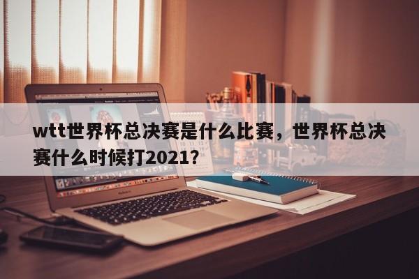 wtt世界杯总决赛是什么比赛，世界杯总决赛什么时候打2021？