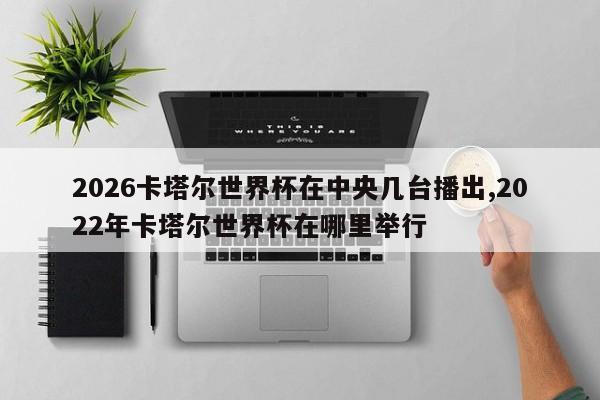 2026卡塔尔世界杯在中央几台播出,2022年卡塔尔世界杯在哪里举行