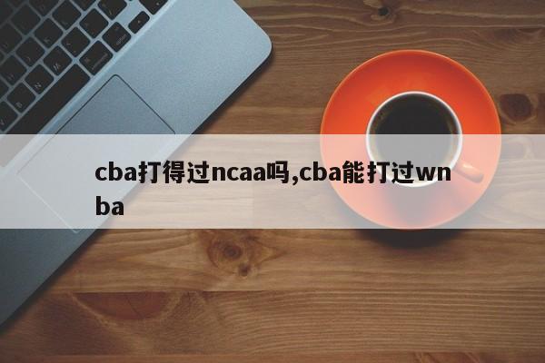 cba打得过ncaa吗,cba能打过wnba