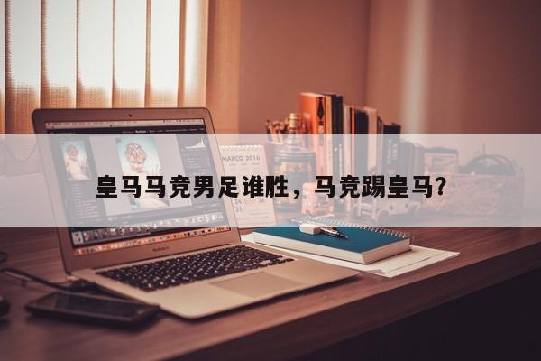 皇马马竞男足谁胜，马竞踢皇马？