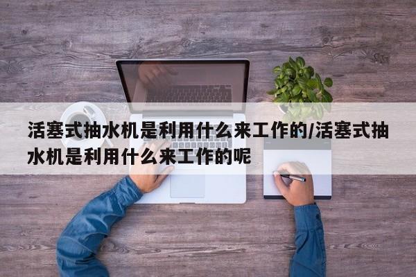 活塞式抽水机是利用什么来工作的/活塞式抽水机是利用什么来工作的呢