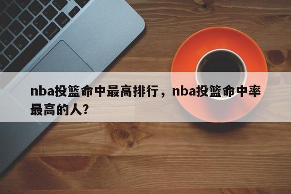 nba投篮命中最高排行，nba投篮命中率最高的人？