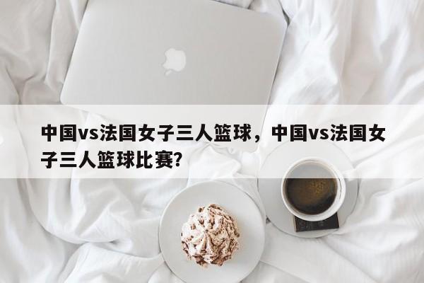 中国vs法国女子三人篮球，中国vs法国女子三人篮球比赛？