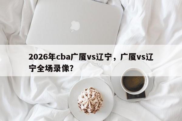 2026年cba广厦vs辽宁，广厦vs辽宁全场录像？