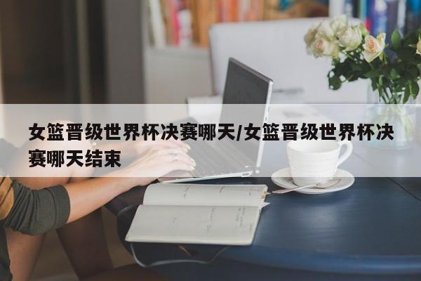 女篮晋级世界杯决赛哪天/女篮晋级世界杯决赛哪天结束