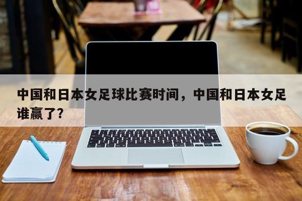 中国和日本女足球比赛时间，中国和日本女足谁赢了？