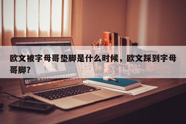 欧文被字母哥垫脚是什么时候，欧文踩到字母哥脚？