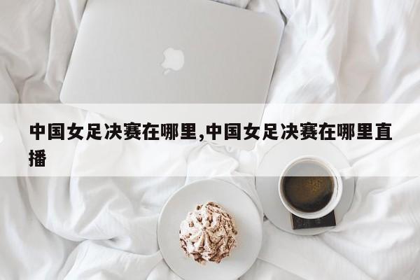 中国女足决赛在哪里,中国女足决赛在哪里直播