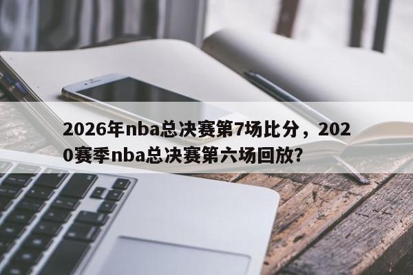 2026年nba总决赛第7场比分，2020赛季nba总决赛第六场回放？