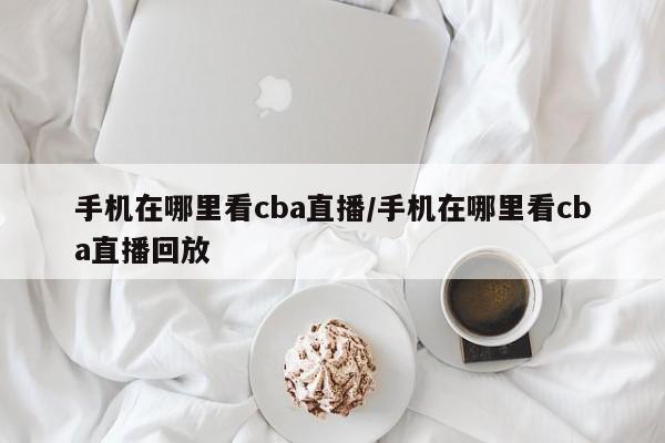 手机在哪里看cba直播/手机在哪里看cba直播回放