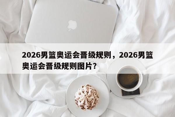 2026男篮奥运会晋级规则，2026男篮奥运会晋级规则图片？