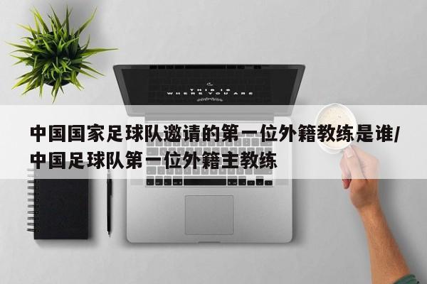 中国国家足球队邀请的第一位外籍教练是谁/中国足球队第一位外籍主教练