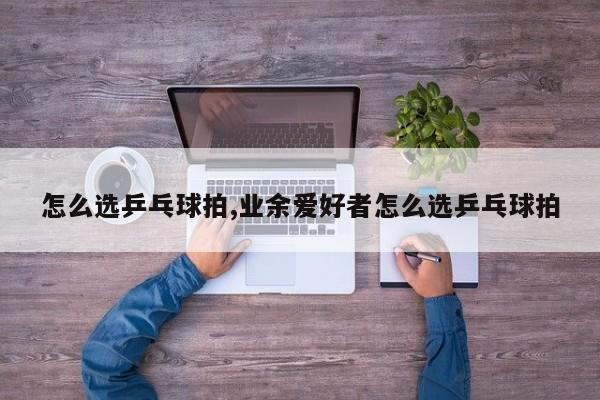 怎么选乒乓球拍,业余爱好者怎么选乒乓球拍