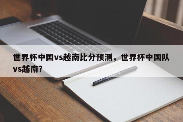 世界杯中国vs越南比分预测，世界杯中国队vs越南？