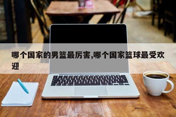 哪个国家的男篮最厉害,哪个国家篮球最受欢迎