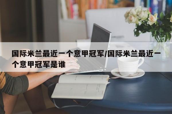 国际米兰最近一个意甲冠军/国际米兰最近一个意甲冠军是谁