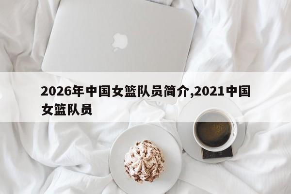 2026年中国女篮队员简介,2021中国女篮队员