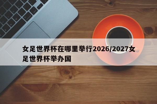 女足世界杯在哪里举行2026/2027女足世界杯举办国