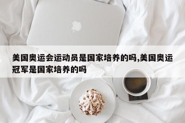 美国奥运会运动员是国家培养的吗,美国奥运冠军是国家培养的吗