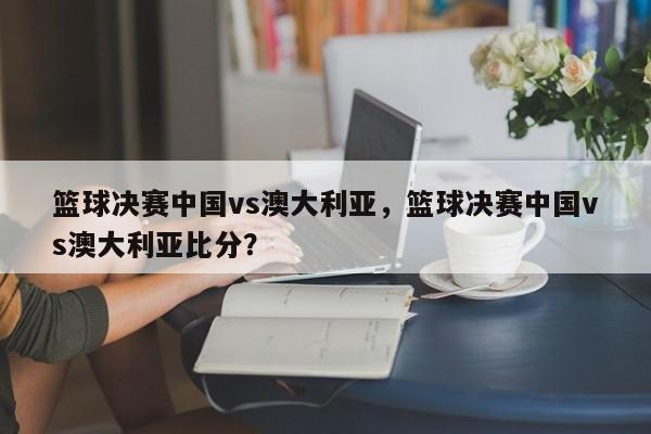 篮球决赛中国vs澳大利亚，篮球决赛中国vs澳大利亚比分？