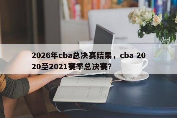 2026年cba总决赛结果，cba 2020至2021赛季总决赛？