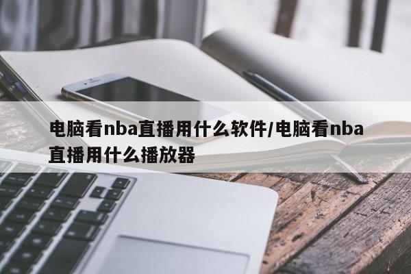 电脑看nba直播用什么软件/电脑看nba直播用什么播放器