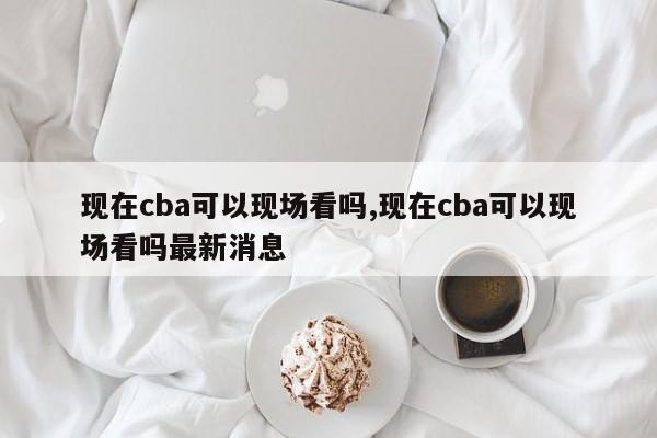 现在cba可以现场看吗,现在cba可以现场看吗最新消息