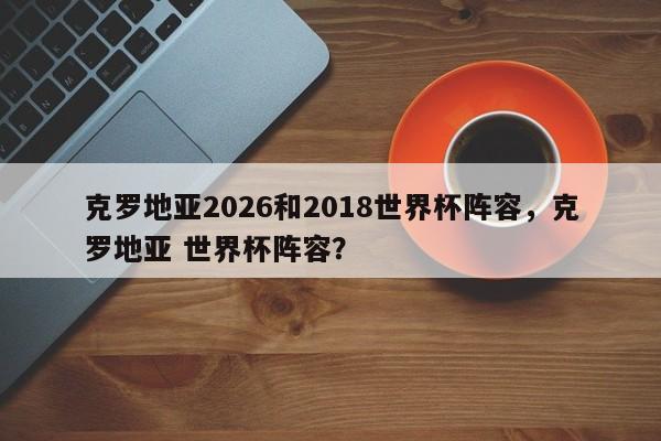 克罗地亚2026和2018世界杯阵容，克罗地亚 世界杯阵容？