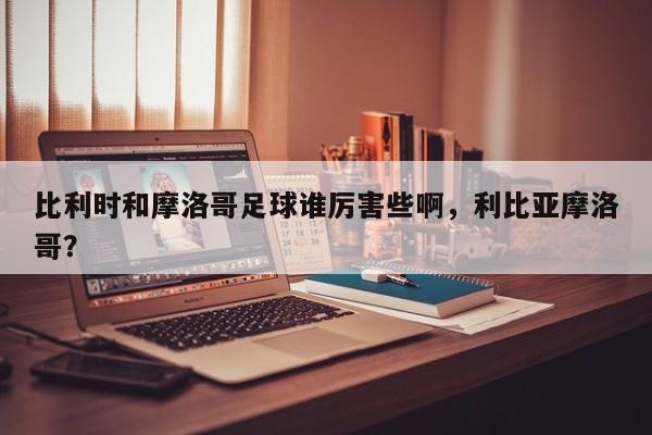 比利时和摩洛哥足球谁厉害些啊，利比亚摩洛哥？
