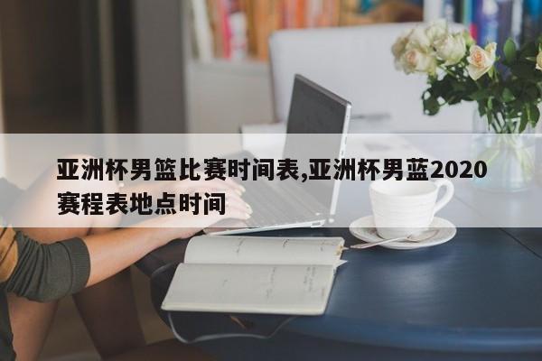 亚洲杯男篮比赛时间表,亚洲杯男蓝2020赛程表地点时间