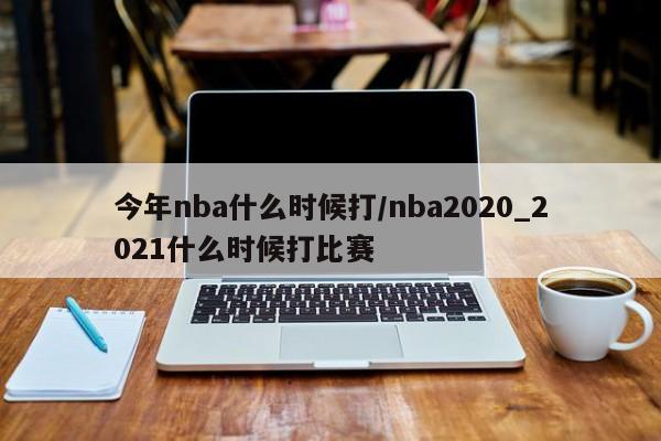 今年nba什么时候打/nba2020_2021什么时候打比赛