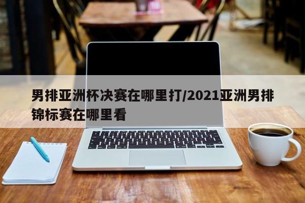 男排亚洲杯决赛在哪里打/2021亚洲男排锦标赛在哪里看